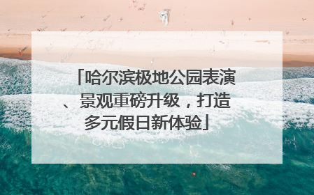 哈尔滨极地公园表演、景观重磅升级，打造多元假日新体验