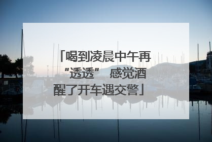 喝到凌晨中午再“透透” 感觉酒醒了开车遇交警