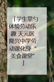 学生掌勺体验劳动乐趣 天元区隆兴中学劳动课化身“美食课堂”