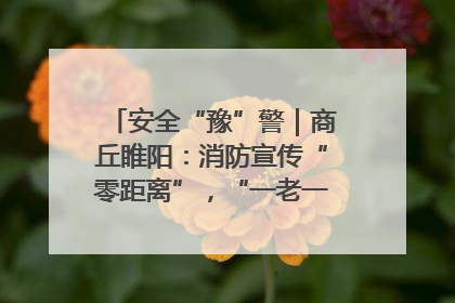 安全“豫”警｜商丘睢阳：消防宣传“零距离”，“一老一小”同守护