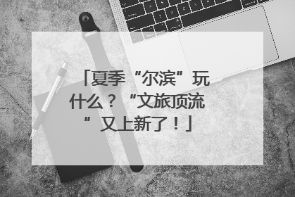夏季“尔滨”玩什么？“文旅顶流”又上新了！