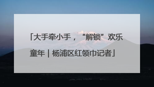 大手牵小手，“解锁”欢乐童年｜杨浦区红领巾记者