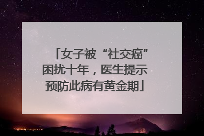 女子被“社交癌”困扰十年，医生提示预防此病有黄金期