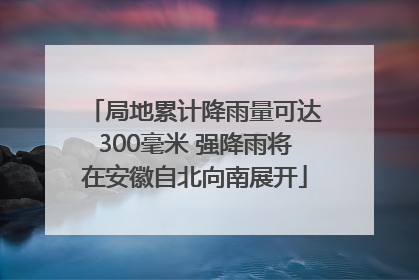 局地累计降雨量可达300毫米 强降雨将在安徽自北向南展开
