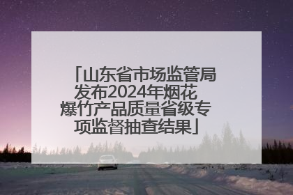 山东省市场监管局发布2024年烟花爆竹产品质量省级专项监督抽查结果