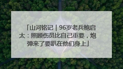 山河铭记｜96岁老兵鲍启太：照顾伤员比自己重要，炮弹来了要趴在他们身上