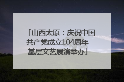 山西太原：庆祝中国共产党成立104周年基层文艺展演举办