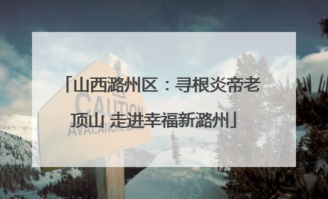 山西潞州区：寻根炎帝老顶山 走进幸福新潞州