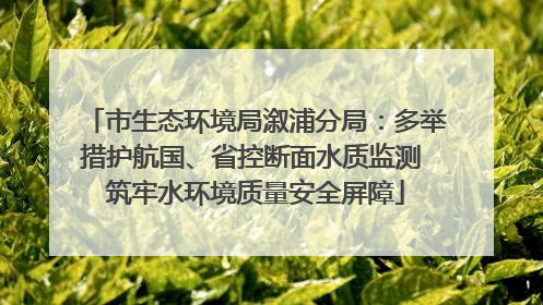 市生态环境局溆浦分局：多举措护航国、省控断面水质监测 筑牢水环境质量安全屏障