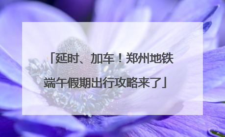 延时、加车！郑州地铁端午假期出行攻略来了