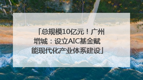 总规模10亿元！广州增城：设立AIC基金赋能现代化产业体系建设