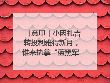 意甲｜小因扎吉转投利雅得新月，谁来执掌“蓝黑军团”帅印？