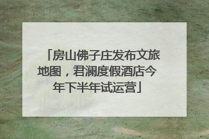 房山佛子庄发布文旅地图，君澜度假酒店今年下半年试运营