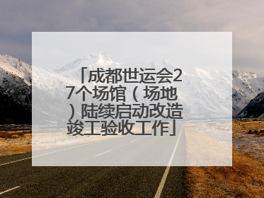 成都世运会27个场馆（场地）陆续启动改造竣工验收工作