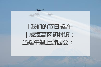 我们的节日·端午｜威海高区初村镇：当端午遇上游园会：来一场“粽”享欢乐的趣味冒险！