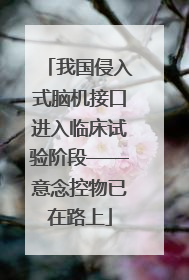 我国侵入式脑机接口进入临床试验阶段——意念控物已在路上
