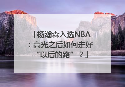 杨瀚森入选NBA：高光之后如何走好“以后的路”？