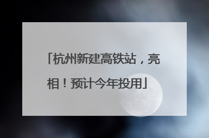 杭州新建高铁站，亮相！预计今年投用