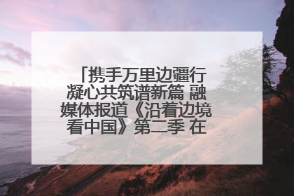 携手万里边疆行 凝心共筑谱新篇 融媒体报道《沿着边境看中国》第二季 在广西东兴正式启动