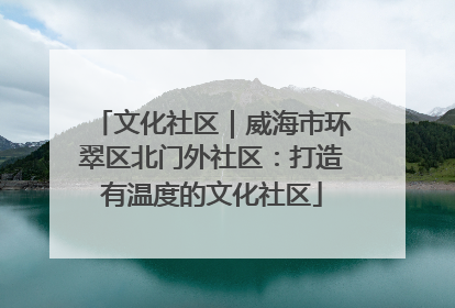 文化社区｜威海市环翠区北门外社区：打造有温度的文化社区
