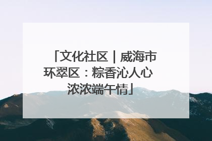 文化社区｜威海市环翠区：粽香沁人心 浓浓端午情