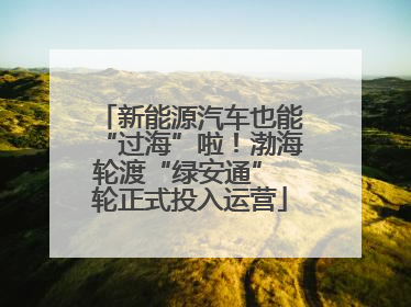 新能源汽车也能“过海”啦！渤海轮渡“绿安通” 轮正式投入运营