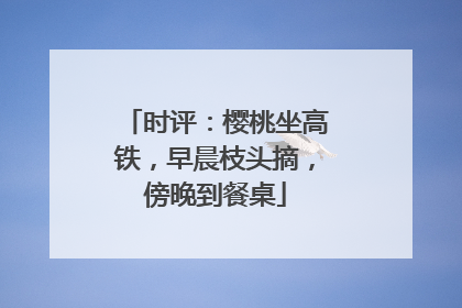 时评：樱桃坐高铁，早晨枝头摘，傍晚到餐桌
