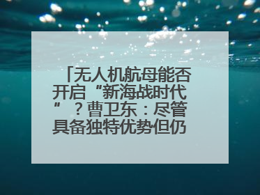 无人机航母能否开启“新海战时代”？曹卫东：尽管具备独特优势但仍无法与传统航母相提并论