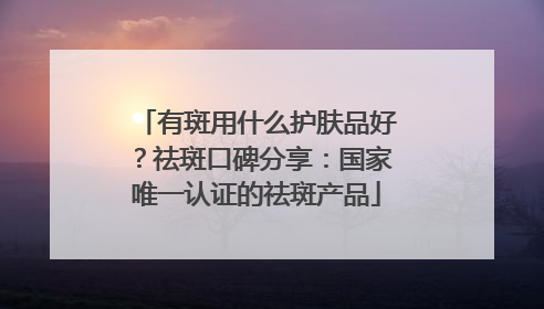 有斑用什么护肤品好？祛斑口碑分享：国家唯一认证的祛斑产品
