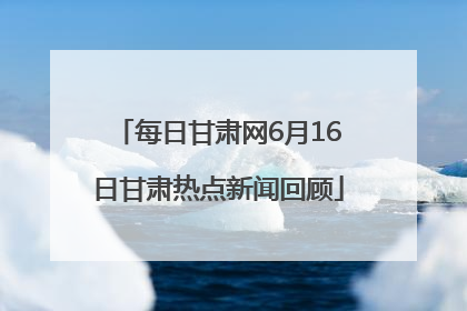 每日甘肃网6月16日甘肃热点新闻回顾