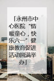 永州市中心医院“情暖童心，快乐六一”健康教育促进活动圆满举办