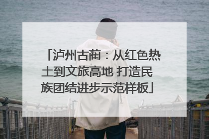泸州古蔺：从红色热土到文旅高地 打造民族团结进步示范样板