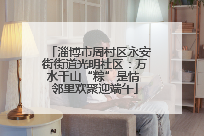 淄博市周村区永安街街道光明社区：万水千山“粽”是情 邻里欢聚迎端午