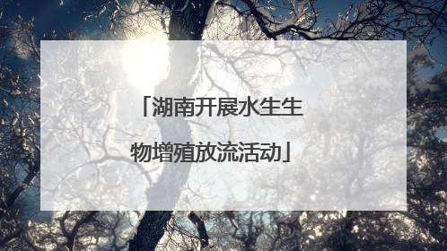 湖南开展水生生物增殖放流活动