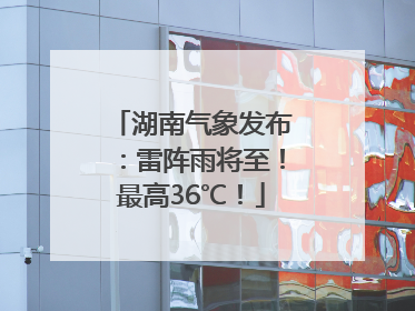 湖南气象发布：雷阵雨将至！最高36℃！