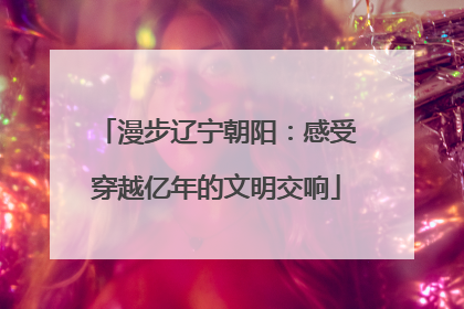 漫步辽宁朝阳：感受穿越亿年的文明交响