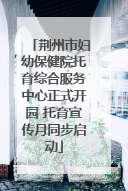 荆州市妇幼保健院托育综合服务中心正式开园 托育宣传月同步启动