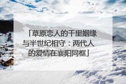 草原恋人的千里姻缘与半世纪相守：两代人的爱情在襄阳同框