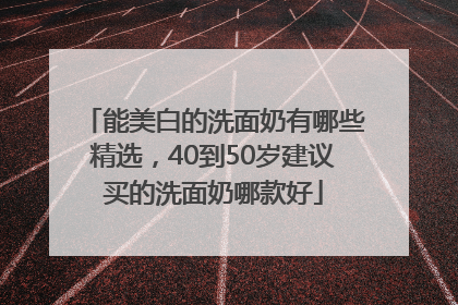 能美白的洗面奶有哪些精选，40到50岁建议买的洗面奶哪款好