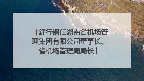 舒行钢任湖南省机场管理集团有限公司董事长、省机场管理局局长