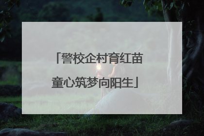 警校企村育红苗 童心筑梦向阳生