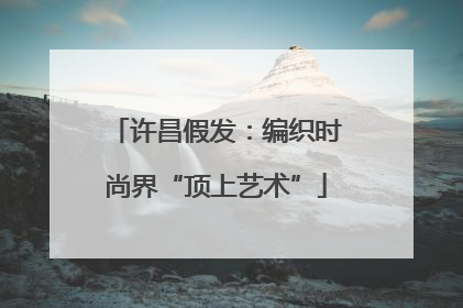 许昌假发：编织时尚界“顶上艺术”