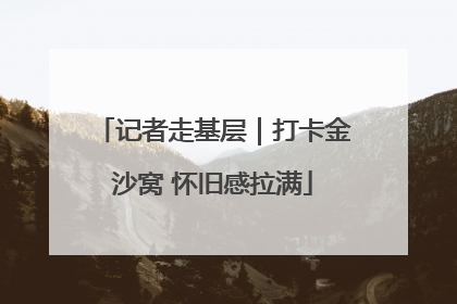 记者走基层｜打卡金沙窝 怀旧感拉满