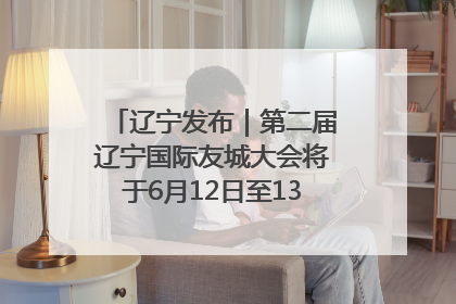 辽宁发布｜第二届辽宁国际友城大会将于6月12日至13日在沈阳举办