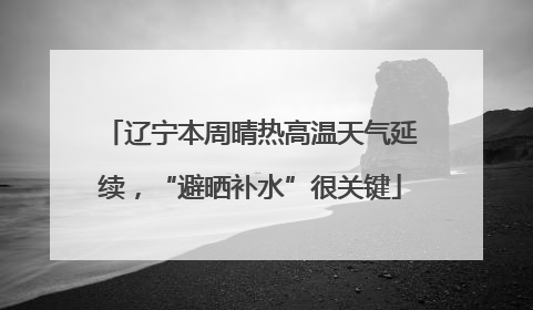 辽宁本周晴热高温天气延续，“避晒补水”很关键