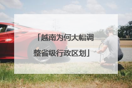 越南为何大幅调整省级行政区划