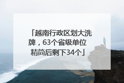 越南行政区划大洗牌，63个省级单位精简后剩下34个