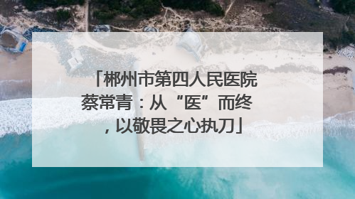 郴州市第四人民医院蔡常青：从“医”而终，以敬畏之心执刀