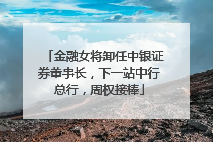 金融女将卸任中银证券董事长，下一站中行总行，周权接棒