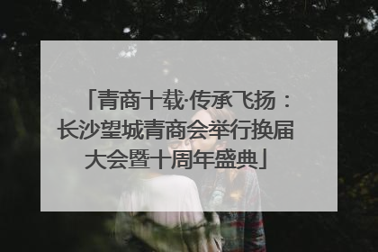 青商十载·传承飞扬：长沙望城青商会举行换届大会暨十周年盛典